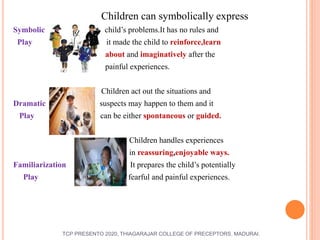 Children can symbolically express
Symbolic child’s problems.It has no rules and
Play it made the child to reinforce,learn
about and imaginatively after the
painful experiences.
Children act out the situations and
Dramatic suspects may happen to them and it
Play can be either spontaneous or guided.
Children handles experiences
in reassuring,enjoyable ways.
Familiarization It prepares the child’s potentially
Play fearful and painful experiences.
TCP PRESENTO 2020, THIAGARAJAR COLLEGE OF PRECEPTORS, MADURAI.
 