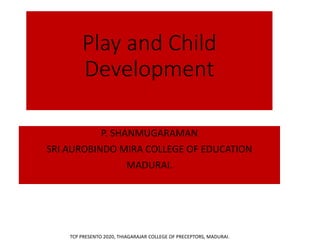 Play and Child
Development
P. SHANMUGARAMAN
SRI AUROBINDO MIRA COLLEGE OF EDUCATION
MADURAI.
TCP PRESENTO 2020, THIAGARAJAR COLLEGE OF PRECEPTORS, MADURAI.
 