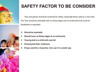 SAFETY FACTOR TO BE CONSIDER
Toys and games should be screened for safety, especially those used by a sick child.
The Toys should be washable with no sharp edges and no small parts that could be
Swallowed or aspirated.
 Should be washable
 Should have no Sharp edges & no small parts
 Tossing ball to a child with cast fall
 Chasing ball falls, Collisions
 If toys used for a long time. Can use it in unsafe way
 