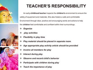 TEACHER’S RESPONSIBILITY
An early-childhood teacher inspects the children's environment to ensure the
safety of equipment and materials. She also fosters a safe and comfortable
Environment through clear, positive and encouraging words and actions to help
the children feel comfortable and confident within their surroundings.
 Organize
 play activities
 Flexibility in play time
 Play material should be placed in separate room.
 Age appropriate play activity article should be provided
 Involve all members for play
 Interact during play
 Observe and record child's behavior
 Participate with children during play
 Teach the importance of play
 