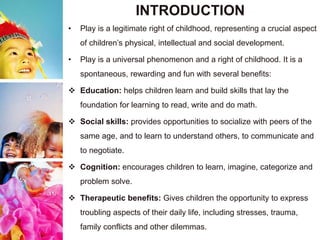 INTRODUCTION
• Play is a legitimate right of childhood, representing a crucial aspect
of children’s physical, intellectual and social development.
• Play is a universal phenomenon and a right of childhood. It is a
spontaneous, rewarding and fun with several benefits:
 Education: helps children learn and build skills that lay the
foundation for learning to read, write and do math.
 Social skills: provides opportunities to socialize with peers of the
same age, and to learn to understand others, to communicate and
to negotiate.
 Cognition: encourages children to learn, imagine, categorize and
problem solve.
 Therapeutic benefits: Gives children the opportunity to express
troubling aspects of their daily life, including stresses, trauma,
family conflicts and other dilemmas.
 