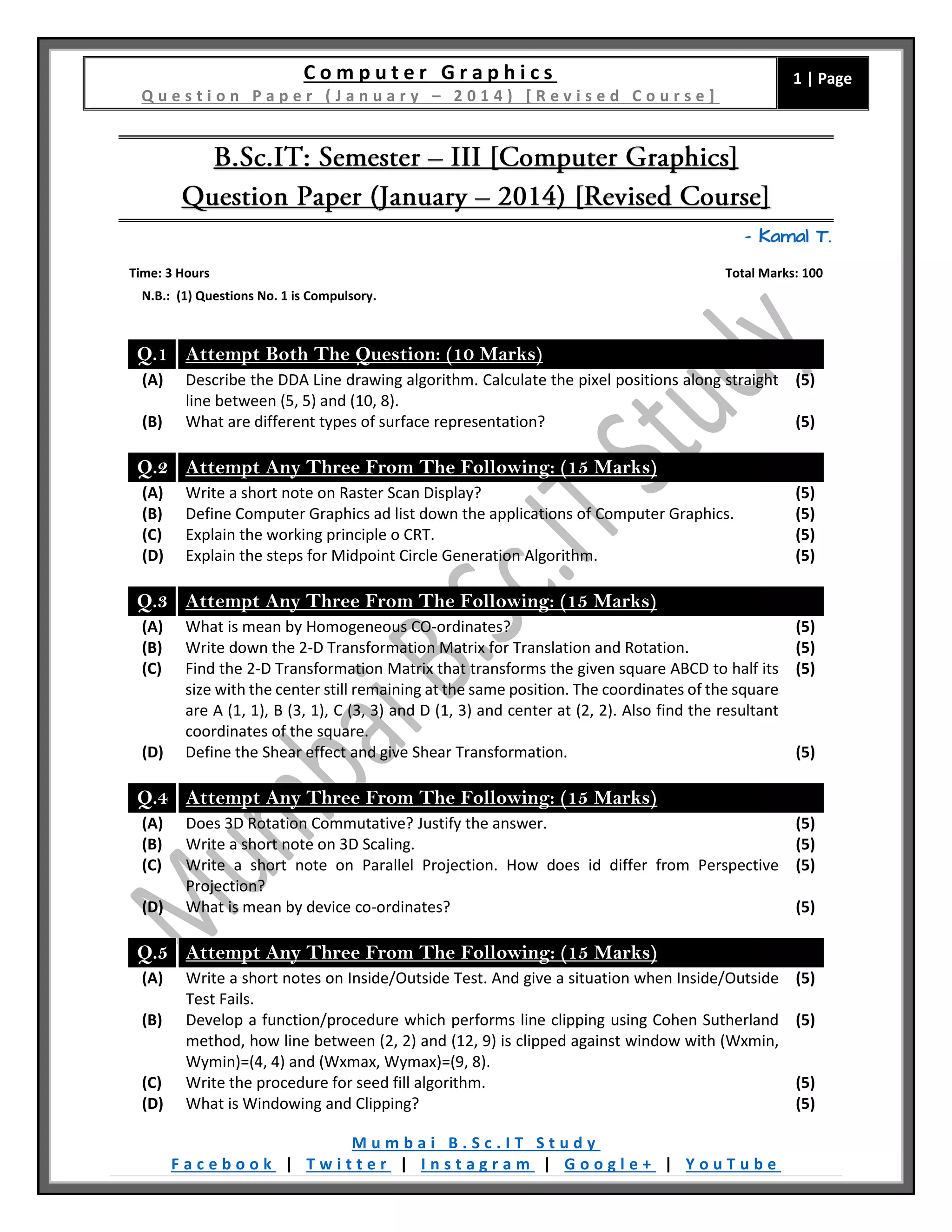 C o m p u t e r G r a p h i c s
Q u e s t i o n P a p e r ( J a n u a r y – 2 0 1 4 ) [ R e v i s e d C o u r s e ]
1 | Page
M u m b a i B . S c . I T S t u d y
F a c e b o o k | T w i t t e r | I n s t a g r a m | G o o g l e + | Y o u T u b e
– Kamal T.
Time: 3 Hours Total Marks: 100
N.B.: (1) Questions No. 1 is Compulsory.
Q.1 Attempt Both The Question: (10 Marks)
(A) Describe the DDA Line drawing algorithm. Calculate the pixel positions along straight
line between (5, 5) and (10, 8).
(5)
(B) What are different types of surface representation? (5)
Q.2 Attempt Any Three From The Following: (15 Marks)
(A) Write a short note on Raster Scan Display? (5)
(B) Define Computer Graphics ad list down the applications of Computer Graphics. (5)
(C) Explain the working principle o CRT. (5)
(D) Explain the steps for Midpoint Circle Generation Algorithm. (5)
Q.3 Attempt Any Three From The Following: (15 Marks)
(A) What is mean by Homogeneous CO-ordinates? (5)
(B) Write down the 2-D Transformation Matrix for Translation and Rotation. (5)
(C) Find the 2-D Transformation Matrix that transforms the given square ABCD to half its
size with the center still remaining at the same position. The coordinates of the square
are A (1, 1), B (3, 1), C (3, 3) and D (1, 3) and center at (2, 2). Also find the resultant
coordinates of the square.
(5)
(D) Define the Shear effect and give Shear Transformation. (5)
Q.4 Attempt Any Three From The Following: (15 Marks)
(A) Does 3D Rotation Commutative? Justify the answer. (5)
(B) Write a short note on 3D Scaling. (5)
(C) Write a short note on Parallel Projection. How does id differ from Perspective
Projection?
(5)
(D) What is mean by device co-ordinates? (5)
Q.5 Attempt Any Three From The Following: (15 Marks)
(A) Write a short notes on Inside/Outside Test. And give a situation when Inside/Outside
Test Fails.
(5)
(B) Develop a function/procedure which performs line clipping using Cohen Sutherland
method, how line between (2, 2) and (12, 9) is clipped against window with (Wxmin,
Wymin)=(4, 4) and (Wxmax, Wymax)=(9, 8).
(5)
(C) Write the procedure for seed fill algorithm. (5)
(D) What is Windowing and Clipping? (5)
 