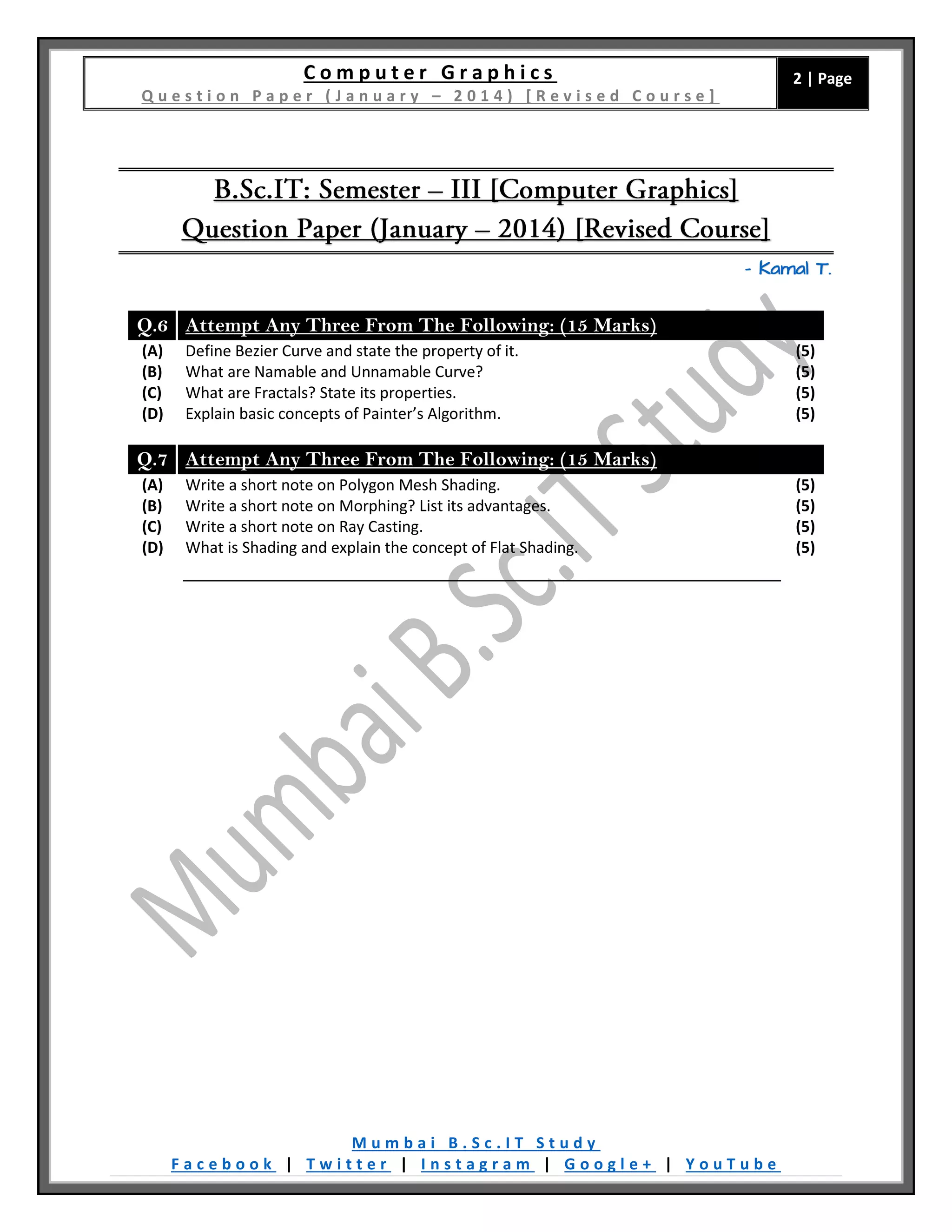 C o m p u t e r G r a p h i c s
Q u e s t i o n P a p e r ( J a n u a r y – 2 0 1 4 ) [ R e v i s e d C o u r s e ]
2 | Page
M u m b a i B . S c . I T S t u d y
F a c e b o o k | T w i t t e r | I n s t a g r a m | G o o g l e + | Y o u T u b e
– Kamal T.
Q.6 Attempt Any Three From The Following: (15 Marks)
(A) Define Bezier Curve and state the property of it. (5)
(B) What are Namable and Unnamable Curve? (5)
(C) What are Fractals? State its properties. (5)
(D) Explain basic concepts of Painter’s Algorithm. (5)
Q.7 Attempt Any Three From The Following: (15 Marks)
(A) Write a short note on Polygon Mesh Shading. (5)
(B) Write a short note on Morphing? List its advantages. (5)
(C) Write a short note on Ray Casting. (5)
(D) What is Shading and explain the concept of Flat Shading. (5)
 