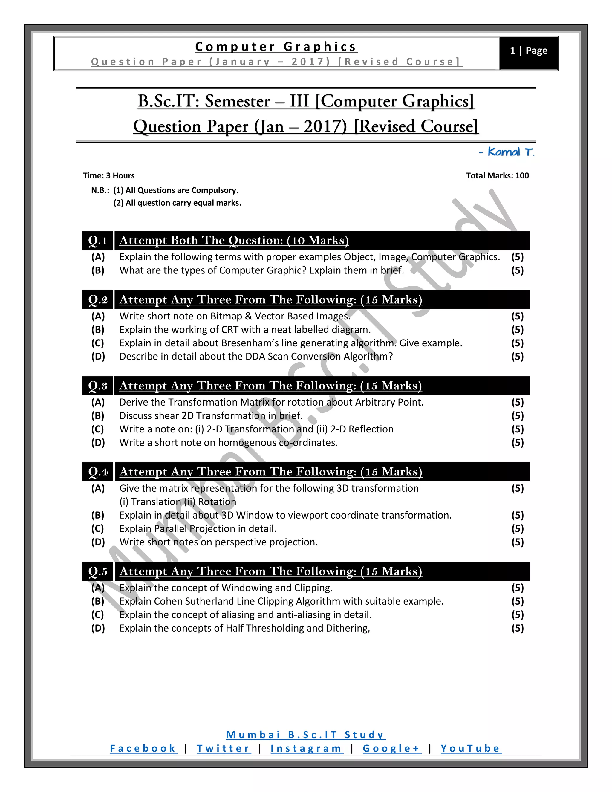 C o m p u t e r G r a p h i c s
Q u e s t i o n P a p e r ( J a n u a r y – 2 0 1 7 ) [ R e v i s e d C o u r s e ]
1 | Page
M u m b a i B . S c . I T S t u d y
F a c e b o o k | T w i t t e r | I n s t a g r a m | G o o g l e + | Y o u T u b e
– Kamal T.
Time: 3 Hours Total Marks: 100
N.B.: (1) All Questions are Compulsory.
(2) All question carry equal marks.
Q.1 Attempt Both The Question: (10 Marks)
(A) Explain the following terms with proper examples Object, Image, Computer Graphics. (5)
(B) What are the types of Computer Graphic? Explain them in brief. (5)
Q.2 Attempt Any Three From The Following: (15 Marks)
(A) Write short note on Bitmap & Vector Based Images. (5)
(B) Explain the working of CRT with a neat labelled diagram. (5)
(C) Explain in detail about Bresenham’s line generating algorithm. Give example. (5)
(D) Describe in detail about the DDA Scan Conversion Algorithm? (5)
Q.3 Attempt Any Three From The Following: (15 Marks)
(A) Derive the Transformation Matrix for rotation about Arbitrary Point. (5)
(B) Discuss shear 2D Transformation in brief. (5)
(C) Write a note on: (i) 2-D Transformation and (ii) 2-D Reflection (5)
(D) Write a short note on homogenous co-ordinates. (5)
Q.4 Attempt Any Three From The Following: (15 Marks)
(A) Give the matrix representation for the following 3D transformation
(i) Translation (ii) Rotation
(5)
(B) Explain in detail about 3D Window to viewport coordinate transformation. (5)
(C) Explain Parallel Projection in detail. (5)
(D) Write short notes on perspective projection. (5)
Q.5 Attempt Any Three From The Following: (15 Marks)
(A) Explain the concept of Windowing and Clipping. (5)
(B) Explain Cohen Sutherland Line Clipping Algorithm with suitable example. (5)
(C) Explain the concept of aliasing and anti-aliasing in detail. (5)
(D) Explain the concepts of Half Thresholding and Dithering, (5)
 