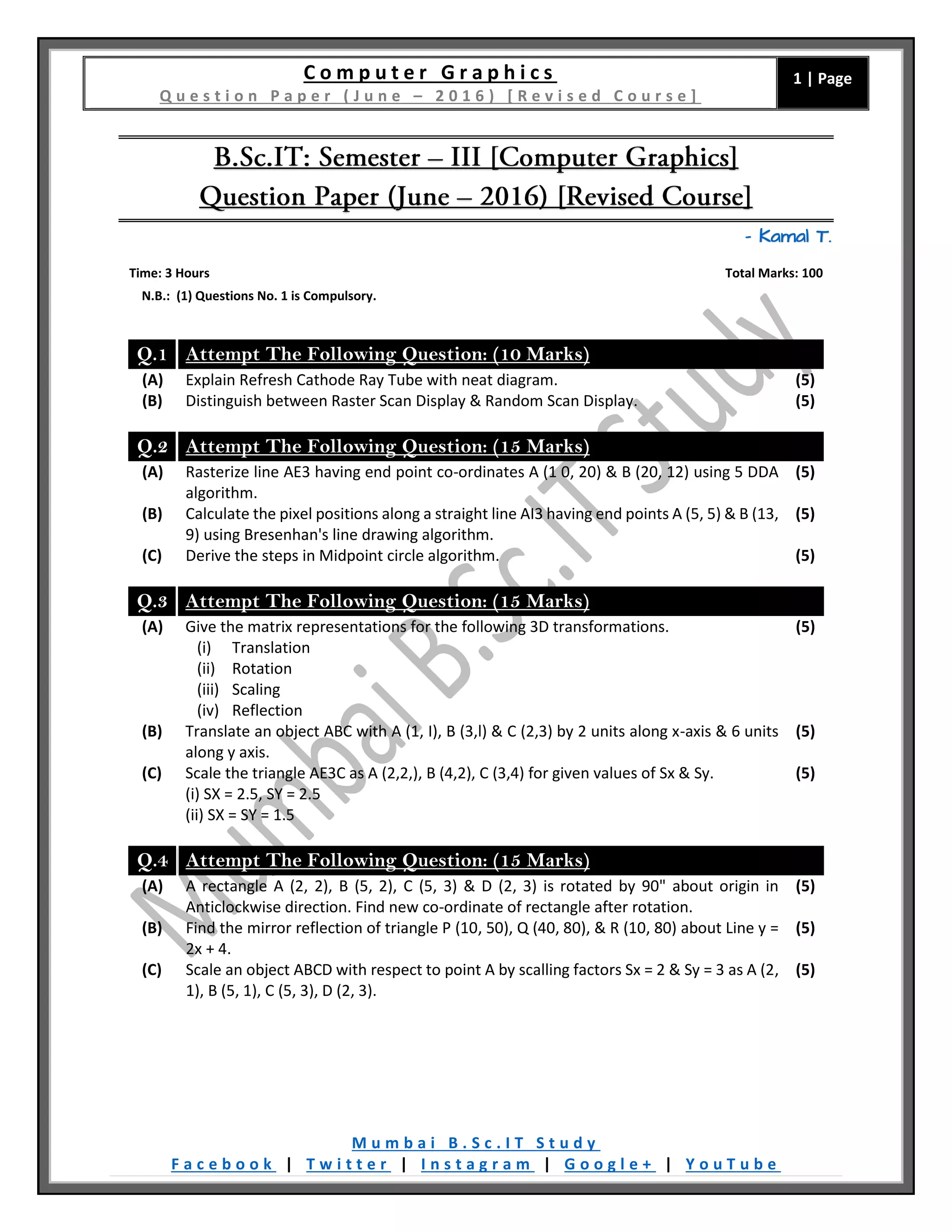 C o m p u t e r G r a p h i c s
Q u e s t i o n P a p e r ( J u n e – 2 0 1 6 ) [ R e v i s e d C o u r s e ]
1 | Page
M u m b a i B . S c . I T S t u d y
F a c e b o o k | T w i t t e r | I n s t a g r a m | G o o g l e + | Y o u T u b e
– Kamal T.
Time: 3 Hours Total Marks: 100
N.B.: (1) Questions No. 1 is Compulsory.
Q.1 Attempt The Following Question: (10 Marks)
(A) Explain Refresh Cathode Ray Tube with neat diagram. (5)
(B) Distinguish between Raster Scan Display & Random Scan Display. (5)
Q.2 Attempt The Following Question: (15 Marks)
(A) Rasterize line AE3 having end point co-ordinates A (1 0, 20) & B (20, 12) using 5 DDA
algorithm.
(5)
(B) Calculate the pixel positions along a straight line AI3 having end points A (5, 5) & B (13,
9) using Bresenhan's line drawing algorithm.
(5)
(C) Derive the steps in Midpoint circle algorithm. (5)
Q.3 Attempt The Following Question: (15 Marks)
(A) Give the matrix representations for the following 3D transformations.
(i) Translation
(ii) Rotation
(iii) Scaling
(iv) Reflection
(5)
(B) Translate an object ABC with A (1, I), B (3,l) & C (2,3) by 2 units along x-axis & 6 units
along y axis.
(5)
(C) Scale the triangle AE3C as A (2,2,), B (4,2), C (3,4) for given values of Sx & Sy.
(i) SX = 2.5, SY = 2.5
(ii) SX = SY = 1.5
(5)
Q.4 Attempt The Following Question: (15 Marks)
(A) A rectangle A (2, 2), B (5, 2), C (5, 3) & D (2, 3) is rotated by 90" about origin in
Anticlockwise direction. Find new co-ordinate of rectangle after rotation.
(5)
(B) Find the mirror reflection of triangle P (10, 50), Q (40, 80), & R (10, 80) about Line y =
2x + 4.
(5)
(C) Scale an object ABCD with respect to point A by scalling factors Sx = 2 & Sy = 3 as A (2,
1), B (5, 1), C (5, 3), D (2, 3).
(5)
 