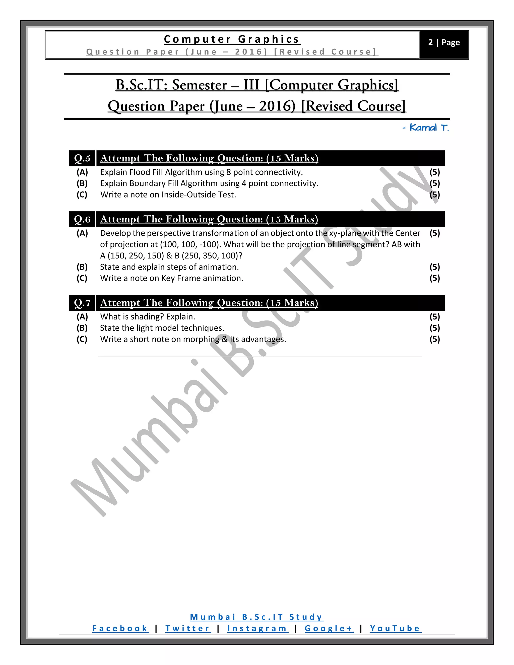 C o m p u t e r G r a p h i c s
Q u e s t i o n P a p e r ( J u n e – 2 0 1 6 ) [ R e v i s e d C o u r s e ]
2 | Page
M u m b a i B . S c . I T S t u d y
F a c e b o o k | T w i t t e r | I n s t a g r a m | G o o g l e + | Y o u T u b e
– Kamal T.
Q.5 Attempt The Following Question: (15 Marks)
(A) Explain Flood Fill Algorithm using 8 point connectivity. (5)
(B) Explain Boundary Fill Algorithm using 4 point connectivity. (5)
(C) Write a note on Inside-Outside Test. (5)
Q.6 Attempt The Following Question: (15 Marks)
(A) Develop the perspective transformation of an object onto the xy-plane with the Center
of projection at (100, 100, -100). What will be the projection of line segment? AB with
A (150, 250, 150) & B (250, 350, 100)?
(5)
(B) State and explain steps of animation. (5)
(C) Write a note on Key Frame animation. (5)
Q.7 Attempt The Following Question: (15 Marks)
(A) What is shading? Explain. (5)
(B) State the light model techniques. (5)
(C) Write a short note on morphing & Its advantages. (5)
 