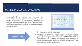 RASTERIZAÇÃO EVETORIZAÇÃO
 Rasterização É o processo de conversão da
representação vetorial para a matricial. Ela permite
realizar a conversão de um desenho tridimensional
qualquer em uma representação inteira possível de ser
armazenada na memória (de vídeo ou impressão) de um
dispositivo raster.
 É o processo inverso da rasterização
 O objetivo é tornar uma imagem raster em imagem vetorial,
para obter imagens mais facilmente TRANSFORMÁVEIS e
armazenáveis, isto é, imagens que podem sofrer ampliação e
outras transformações (serem escaláveis e rotacionáveis , por
exemplo), sem perder sua definição.
Vetorizaçãov
 