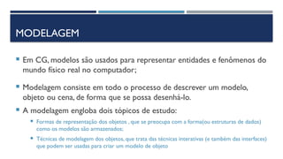 MODELAGEM
 Em CG, modelos são usados para representar entidades e fenômenos do
mundo físico real no computador;
 Modelagem consiste em todo o processo de descrever um modelo,
objeto ou cena, de forma que se possa desenhá-lo.
 A modelagem engloba dois tópicos de estudo:
 Formas de representação dos objetos , que se preocupa com a forma(ou estruturas de dados)
como os modelos são armazenados;
 Técnicas de modelagem dos objetos, que trata das técnicas interativas (e também das interfaces)
que podem ser usadas para criar um modelo de objeto
 