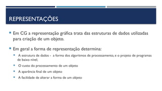 REPRESENTAÇÕES
 Em CG a representação gráfica trata das estruturas de dados utilizadas
para criação de um objeto.
 Em geral a forma de representação determina:
 A estrutura de dados - a forma dos algoritmos de processamento, e o projeto de programas
de baixo nível;
 O custo do processamento de um objeto
 A aparência final de um objeto
 A facilidade de alterar a forma de um objeto
 