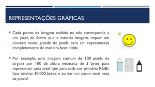 REPRESENTAÇÕES GRÁFICAS
 Cada ponto da imagem exibida na tela corresponde a
um pixel, de forma que a maioria imagens requer um
número muito grande de pixels para ser representada
completamente de maneira bem nítida.
 Por exemplo, uma imagem comum de 100 pixels de
largura por 100 de altura necessita de 3 bytes para
representar cada pixel (um para cada cor primária RGB).
Isso totaliza 30.000 bytes. e ao dar um zoom você nota
os pixels!
 