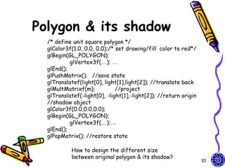 Polygon & its shadow
  /* define unit square polygon */
  glColor3f(1.0, 0.0, 0.0);/* set drawing/fill color to red*/
  glBegin(GL_POLYGON);
           glVertex3f(…); …
  glEnd();
  glPushMatrix(); //save state
  glTranslatef(light[0], light[1],light[2]); //translate back
  glMultMatrixf(m);           //project
  glTranslatef(-light[0], -light[1],-light[2]); //return origin
  //shadow object
  glColor3f(0.0,0.0,0.0);
  glBegin(GL_POLYGON);
           glVertex3f(…);…
  glEnd();
  glPopMatrix(); //restore state

           How to design the different size
           between original polygon & its shadow?
                                                                  10
 