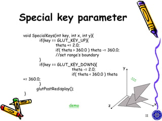 Special key parameter
void SpecialKeys(int key, int x, int y){
         if(key == GLUT_KEY_UP){
                  theta += 2.0;
                  if( theta > 360.0 ) theta -= 360.0;
                  //set range’s boundary
         }
         if(key == GLUT_KEY_DOWN){
                           theta -= 2.0;              y
                           if( theta < 360.0 ) theta
+= 360.0;
         }
       glutPostRedisplay();
 }

                        demo                 z                 x

                                                          11
 