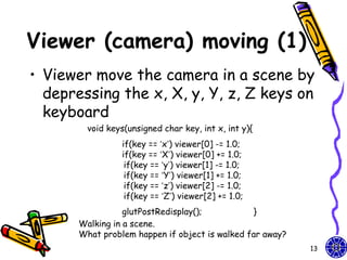 Viewer (camera) moving (1)
• Viewer move the camera in a scene by
  depressing the x, X, y, Y, z, Z keys on
  keyboard
         void keys(unsigned char key, int x, int y){
                  if(key == ‘x’) viewer[0] -= 1.0;
                  if(key == ‘X’) viewer[0] += 1.0;
                   if(key == ‘y’) viewer[1] -= 1.0;
                   if(key == ‘Y’) viewer[1] += 1.0;
                   if(key == ‘z’) viewer[2] -= 1.0;
                   if(key == ‘Z’) viewer[2] += 1.0;
                  glutPostRedisplay();           }
       Walking in a scene.
       What problem happen if object is walked far away?
                                                           13
 