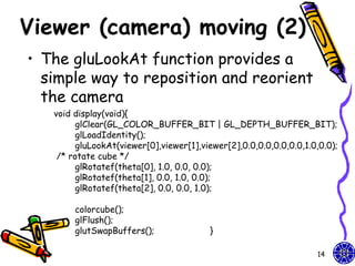 Viewer (camera) moving (2)
• The gluLookAt function provides a
  simple way to reposition and reorient
  the camera
   void display(void){
         glClear(GL_COLOR_BUFFER_BIT | GL_DEPTH_BUFFER_BIT);
         glLoadIdentity();
         gluLookAt(viewer[0],viewer[1],viewer[2],0.0,0.0,0.0,0.0,1.0,0.0);
    /* rotate cube */
         glRotatef(theta[0], 1.0, 0.0, 0.0);
         glRotatef(theta[1], 0.0, 1.0, 0.0);
         glRotatef(theta[2], 0.0, 0.0, 1.0);

        colorcube();
        glFlush();
        glutSwapBuffers();                }

                                                                    14
 