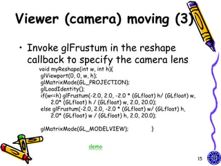 Viewer (camera) moving (3)

• Invoke glFrustum in the reshape
  callback to specify the camera lens
    void myReshape(int w, int h){
     glViewport(0, 0, w, h);
     glMatrixMode(GL_PROJECTION);
     glLoadIdentity();
     if(w<=h) glFrustum(-2.0, 2.0, -2.0 * (GLfloat) h/ (GLfloat) w,
         2.0* (GLfloat) h / (GLfloat) w, 2.0, 20.0);
     else glFrustum(-2.0, 2.0, -2.0 * (GLfloat) w/ (GLfloat) h,
         2.0* (GLfloat) w / (GLfloat) h, 2.0, 20.0);

    glMatrixMode(GL_MODELVIEW);                  }


                        demo

                                                                      15
 