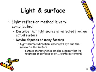 Light & surface
• Light reflection method is very
  complicated
  – Describe that light source is reflected from an
    actual surface
  – Maybe depends an many factors
     • Light source’s direction, observer’s eye and the
       normal to the surface
        – Surface characteristics can also consider that its
          roughness or surface’s color … (surface’s texture)




                                                               16
 