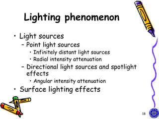 Lighting phenomenon
• Light sources
  – Point light sources
    • Infinitely distant light sources
    • Radial intensity attenuation
  – Directional light sources and spotlight
    effects
    • Angular intensity attenuation
• Surface lighting effects


                                              18
 