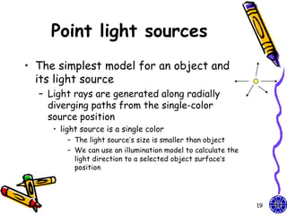 Point light sources
• The simplest model for an object and
  its light source
  – Light rays are generated along radially
    diverging paths from the single-color
    source position
     • light source is a single color
         – The light source’s size is smaller than object
         – We can use an illumination model to calculate the
           light direction to a selected object surface’s
           position




                                                               19
 