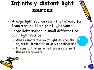 Infinitely distant light
         sources
• A large light source (sun) that is very far
  from a scene like a point light source
• Large light source is small different to
  point light source
  – When remote the point light source, the
    object is illuminated at only one direction
  – In constant to sun which is very far so it
    shines everywhere



                                                  20
 