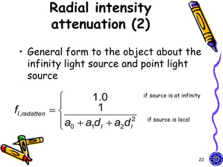Radial intensity
               attenuation (2)
 • General form to the object about the
   infinity light source and point light
   source

                       1.0             if source is at infinity
                
fl ,radatten            1
                 a0  a1d l  a2d l
                
                                    2    if source is local




                                                               22
 