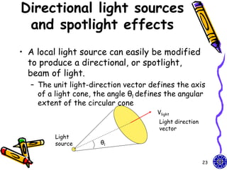Directional light sources
 and spotlight effects
• A local light source can easily be modified
  to produce a directional, or spotlight,
  beam of light.
  – The unit light-direction vector defines the axis
    of a light cone, the angle θl defines the angular
    extent of the circular cone
                                       Vlight
                                       Light direction
                                       vector
         Light
         source       θl


                                                         23
 
