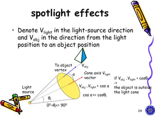 spotlight effects
• Denote Vlight in the light-source direction
  and Vobj in the direction from the light
  position to an object position


                  To object        Vobj
                  vertex
                              α      Cone axis Vlight
                                     vector            if Vobj .Vlight < cosθl
                                                       ->
   Light                          Vobj .Vlight = cos α the object is outside
   source                                              the light cone
                                    cos α >= cosθl
             θl
            00 <θl<= 900
                                                                     24
 