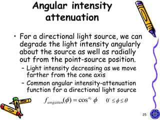 Angular intensity
       attenuation
• For a directional light source, we can
  degrade the light intensity angularly
  about the source as well as radially
  out from the point-source position.
  – Light intensity decreasing as we move
    farther from the cone axis
  – Common angular intensity-attenuation
    function for a directional light source
          f angatten( )  cos al    0    

                                                   25
 