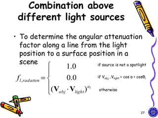 Combination above
 different light sources
• To determine the angular attenuation
  factor along a line from the light
  position to a surface position in a
  scene
                     1.0 if source is not a spotlight

                 
 f l ,radatten      0.0         if Vobj .Vlight = cos α < cosθl

                 (V  V ) al
                  obj light      otherwise




                                                             27
 
