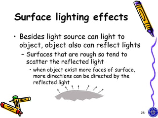 Surface lighting effects
• Besides light source can light to
  object, object also can reflect lights
  – Surfaces that are rough so tend to
    scatter the reflected light
    • when object exist more faces of surface,
      more directions can be directed by the
      reflected light




                                                 28
 