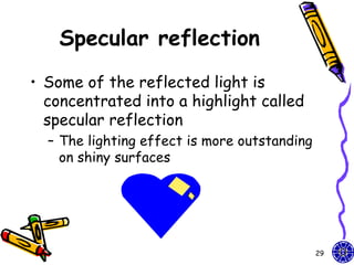 Specular reflection
• Some of the reflected light is
  concentrated into a highlight called
  specular reflection
  – The lighting effect is more outstanding
    on shiny surfaces




                                              29
 