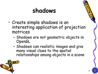 shadows
• Create simple shadows is an
  interesting application of projection
  matrices
  – Shadows are not geometric objects in
    OpenGL
  – Shadows can realistic images and give
    many visual clues to the spatial
    relationships among objects in a scene



                                             3
 
