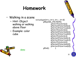 Homework
• Walking in a scene
                         void polygon(int a, int b, int c , int d){
  – Hint: Object                   glBegin(GL_POLYGON);
    walking or walking                        glColor3fv(colors[a]);
                                              glNormal3fv(normals[a]);
    above floor                               glVertex3fv(vertices[a]);
                                              glColor3fv(colors[b]);
  – Example: color                            glNormal3fv(normals[b]);
    cube                                      glVertex3fv(vertices[b]);
                                              glColor3fv(colors[c]);
                                              glNormal3fv(normals[c]);
                                              glVertex3fv(vertices[c]);
                                              glColor3fv(colors[d]);
                                              glNormal3fv(normals[d]);
                                              glVertex3fv(vertices[d]);
                                   glEnd();          }
          demo

                                                                   31
 