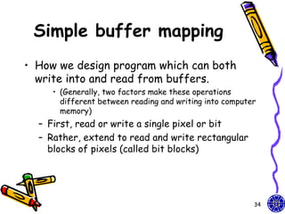 Simple buffer mapping
• How we design program which can both
  write into and read from buffers.
     • (Generally, two factors make these operations
       different between reading and writing into computer
       memory)
  – First, read or write a single pixel or bit
  – Rather, extend to read and write rectangular
    blocks of pixels (called bit blocks)




                                                         34
 