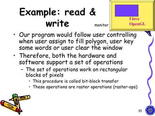 Example: read &
      write
                                                      I love
                 monitor                              OpenGL

• Our program would follow user controlling
  when user assign to fill polygon, user key
  some words or user clear the window
• Therefore, both the hardware and
  software support a set of operations
  – The set of operations work on rectangular
    blocks of pixels
     • This procedure is called bit-block transfer
     • These operations are raster operations (raster-ops)




                                                             35
 