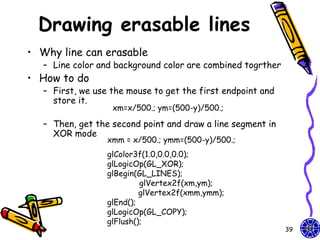 Drawing erasable lines
• Why line can erasable
   – Line color and background color are combined togrther
• How to do
   – First, we use the mouse to get the first endpoint and
     store it.
                   xm=x/500.; ym=(500-y)/500.;

   – Then, get the second point and draw a line segment in
     XOR mode
                  xmm = x/500.; ymm=(500-y)/500.;
                  glColor3f(1.0,0.0,0.0);
                  glLogicOp(GL_XOR);
                  glBegin(GL_LINES);
                           glVertex2f(xm,ym);
                           glVertex2f(xmm,ymm);
                  glEnd();
                  glLogicOp(GL_COPY);
                  glFlush();
                                                             39
 