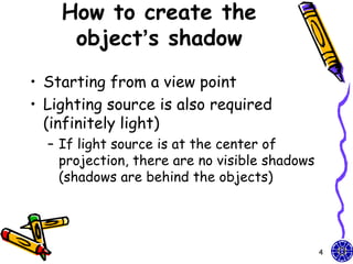 How to create the
     object’s shadow
• Starting from a view point
• Lighting source is also required
  (infinitely light)
  – If light source is at the center of
    projection, there are no visible shadows
    (shadows are behind the objects)




                                               4
 