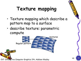Texture mapping
      • Texture mapping which describe a
        pattern map to a surface
      • describe texture: parametric
        compute
                                                         textures


                Regular pattern




                                                                    40
Ch7: Interactive Computer Graphics 3th, Addison Wesley
 