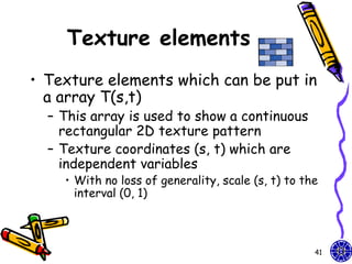 Texture elements
• Texture elements which can be put in
  a array T(s,t)
  – This array is used to show a continuous
    rectangular 2D texture pattern
  – Texture coordinates (s, t) which are
    independent variables
    • With no loss of generality, scale (s, t) to the
      interval (0, 1)



                                                    41
 