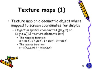 Texture maps (1)
• Texture map on a geometric object where
  mapped to screen coordinates for display
  – Object in spatial coordinates [(x,y,z) or
    (x,y,z,w)] & texture elements (s,t)
     • The mapping function:
       x = x(s,t), y = y(s,t), z = z(s,t), w = w(s,t)
     • The inverse function:
       s = s(x,y,z,w), t = t(x,y,z,w)




                                                        42
 