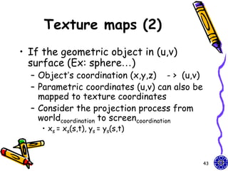 Texture maps (2)
• If the geometric object in (u,v)
  surface (Ex: sphere…)
  – Object’s coordination (x,y,z) - > (u,v)
  – Parametric coordinates (u,v) can also be
    mapped to texture coordinates
  – Consider the projection process from
    worldcoordination to screencoordination
    • xs = xs(s,t), ys = ys(s,t)



                                               43
 