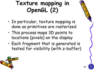 Texture mapping in
       OpenGL (2)
• In particular, texture mapping is
  done as primitives are rasterized
• This process maps 3D points to
  locations (pixels) on the display
• Each fragment that is generated is
  tested for visibility (with z-buffer)



                                          50
 