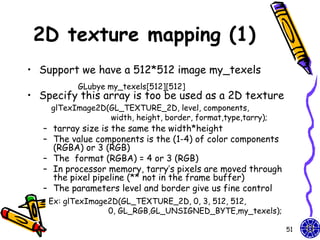 2D texture mapping (1)
• Support we have a 512*512 image my_texels
          GLubye my_texels[512][512]
• Specify this array is too be used as a 2D texture
    glTexImage2D(GL_TEXTURE_2D, level, components,
                 width, height, border, format,type,tarry);
   – tarray size is the same the width*height
   – The value components is the (1-4) of color components
     (RGBA) or 3 (RGB)
   – The format (RGBA) = 4 or 3 (RGB)
   – In processor memory, tarry’s pixels are moved through
     the pixel pipeline (** not in the frame buffer)
   – The parameters level and border give us fine control
    Ex: glTexImage2D(GL_TEXTURE_2D, 0, 3, 512, 512,
                  0, GL_RGB,GL_UNSIGNED_BYTE,my_texels);

                                                              51
 