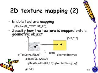2D texture mapping (2)
• Enable texture mapping
   glEnable(GL_TEXTURE_2D);
• Specify how the texture is mapped onto a
  geometric object
            t
                                                 (512,512)
           1



                       1    s   (0,0)
     glTexCoord2f(s,t);                 glVertex2f(x,y,z);
           glBegin(GL_QUAD);
             glTexCoord2f(0.0,0.0); glVertex2f(x1,y1,z1);
             ….
           glEnd();                                          52
 