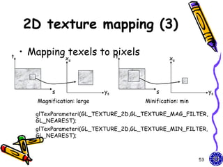 2D texture mapping (3)

t
    • Mapping texels to pixels
                         t
                 xs                              xs




            s                 ys            s                    ys
       Magnification: large             Minification: min

       glTexParameteri(GL_TEXTURE_2D,GL_TEXTURE_MAG_FILTER,
       GL_NEAREST);
       glTexParameteri(GL_TEXTURE_2D,GL_TEXTURE_MIN_FILTER,
       GL_NEAREST);



                                                            53
 