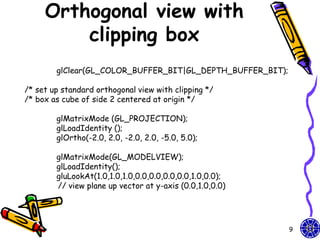 Orthogonal view with
         clipping box
        glClear(GL_COLOR_BUFFER_BIT|GL_DEPTH_BUFFER_BIT);

/* set up standard orthogonal view with clipping */
/* box as cube of side 2 centered at origin */

        glMatrixMode (GL_PROJECTION);
        glLoadIdentity ();
        glOrtho(-2.0, 2.0, -2.0, 2.0, -5.0, 5.0);

        glMatrixMode(GL_MODELVIEW);
        glLoadIdentity();
        gluLookAt(1.0,1.0,1.0,0.0,0.0,0.0,0.0,1.0,0.0);
        // view plane up vector at y-axis (0.0,1.0,0.0)




                                                            9
 