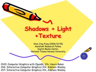 Shadows + Light
                      +Texture
                           Chen Jing-Fung (2006/12/15)
                            Assistant Research Fellow,
                               Digital Media Center,
                         National Taiwan Normal University




Ch10: Computer Graphics with OpenGL 3th, Hearn Baker
Ch6: Interactive Computer Graphics 3th, Addison Wesley
Ch7: Interactive Computer Graphics 3th, Addison Wesley
 