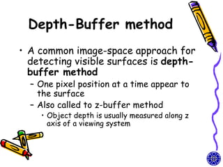 Depth-Buffer method
• A common image-space approach for
  detecting visible surfaces is depth-
  buffer method
  – One pixel position at a time appear to
    the surface
  – Also called to z-buffer method
    • Object depth is usually measured along z
      axis of a viewing system
 