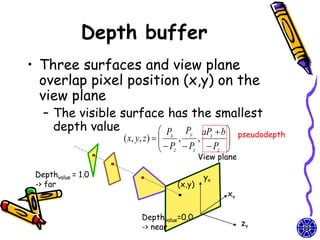 Depth buffer
• Three surfaces and view plane
  overlap pixel position (x,y) on the
  view plane
   – The visible surface has the smallest
     depth value        P Py aP  b                  pseudodepth
                    ( x, y, z )   x ,   , z 
                                  P P P 
                                   z   z    z 
                                          View plane

 Depthvalue = 1.0                          yv
 -> far                           (x,y)
                                                 xv

                        Depthvalue=0.0
                        -> near                        zv
 