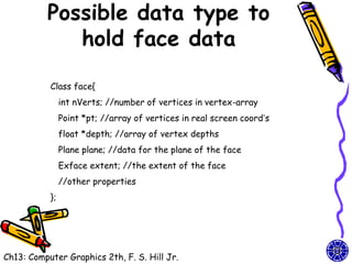 Possible data type to
             hold face data

           Class face{
                int nVerts; //number of vertices in vertex-array
                Point *pt; //array of vertices in real screen coord’s
                float *depth; //array of vertex depths
                Plane plane; //data for the plane of the face
                Exface extent; //the extent of the face
                //other properties
           };




Ch13: Computer Graphics 2th, F. S. Hill Jr.
 
