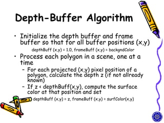 Depth-Buffer Algorithm
• Initialize the depth buffer and frame
  buffer so that for all buffer positions (x,y)
      depthBuff (x,y) = 1.0, frameBuff (x,y) = backgndColor
• Process each polygon in a scene, one at a
  time
  – For each projected (x,y) pixel position of a
    polygon, calculate the depth z (if not allready
    known)
  – If z < depthBuff(x,y), compute the surface
    color at that position and set
      depthBuff (x,y) = z, frameBuff (x,y) = surfColor(x,y)
 